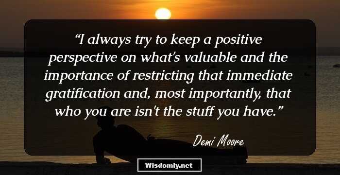 I always try to keep a positive perspective on what's valuable and the importance of restricting that immediate gratification and, most importantly, that who you are isn't the stuff you have.