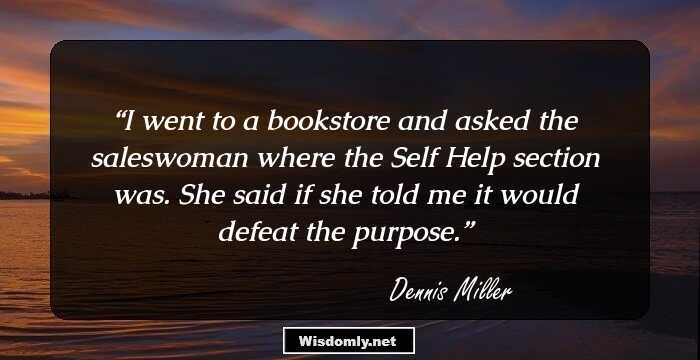 I went to a bookstore and asked the saleswoman where the Self Help section was. She said if she told me it would defeat the purpose.