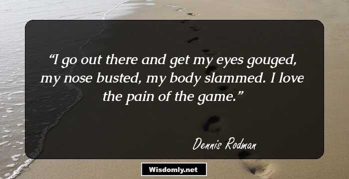 I go out there and get my eyes gouged, my nose busted, my body slammed. I love the pain of the game.