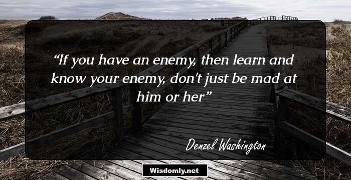 If you have an enemy, then learn and know your enemy, don't just be mad at him or her