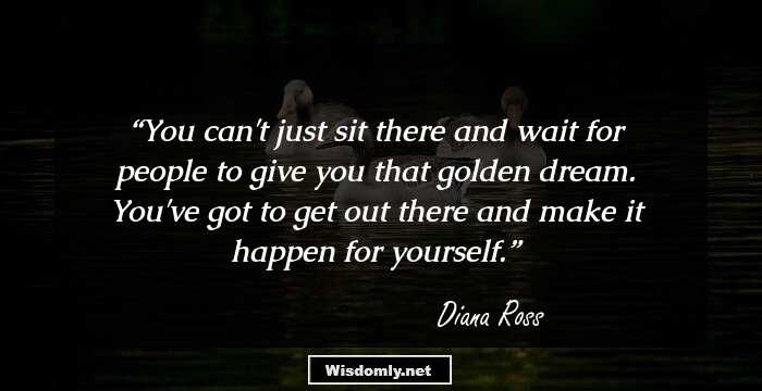 You can't just sit there and wait for people to give you that golden dream. You've got to get out there and make it happen for yourself.