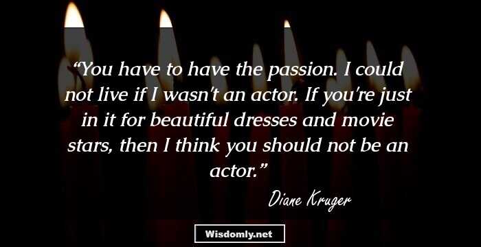 You have to have the passion. I could not live if I wasn't an actor. If you're just in it for beautiful dresses and movie stars, then I think you should not be an actor.