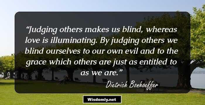 Judging others makes us blind, whereas love is illuminating. By judging others we blind ourselves to our own evil and to the grace which others are just as entitled to as we are.