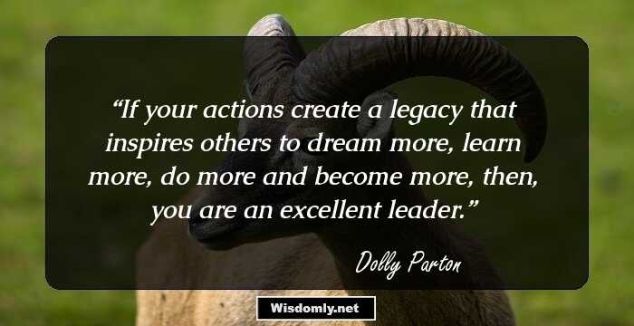 If your actions create a legacy that inspires others to dream more, learn more, do more and become more, then, you are an excellent leader.