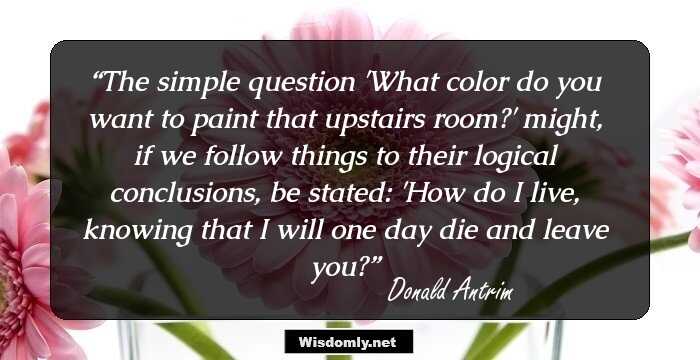 The simple question 'What color do you want to paint that upstairs room?' might, if we follow things to their logical conclusions, be stated: 'How do I live, knowing that I will one day die and leave you?