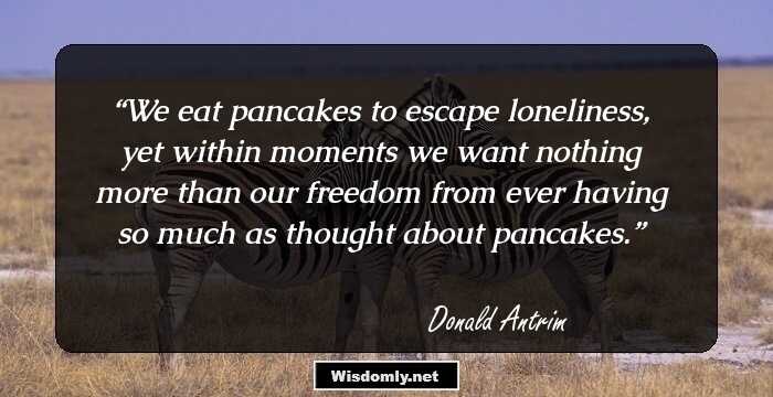 We eat pancakes to escape loneliness, yet within moments we want nothing more than our freedom from ever having so much as thought about pancakes.