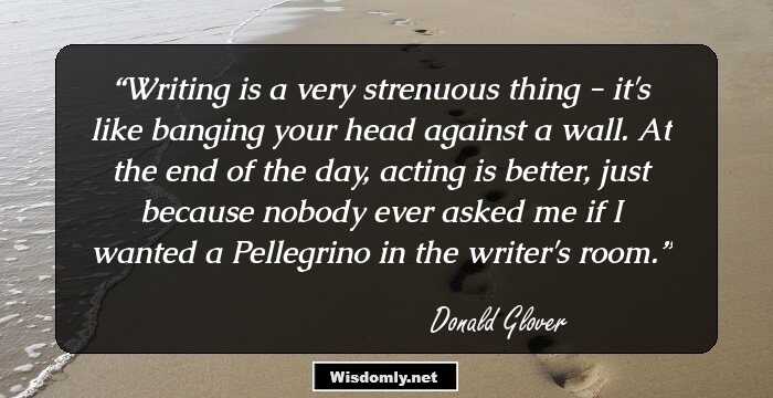 Writing is a very strenuous thing - it's like banging your head against a wall. At the end of the day, acting is better, just because nobody ever asked me if I wanted a Pellegrino in the writer's room.