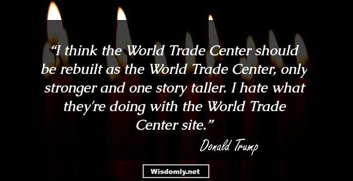 I think the World Trade Center should be rebuilt as the World Trade Center, only stronger and one story taller. I hate what they're doing with the World Trade Center site.