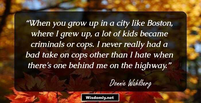 When you grow up in a city like Boston, where I grew up, a lot of kids became criminals or cops. I never really had a bad take on cops other than I hate when there's one behind me on the highway.