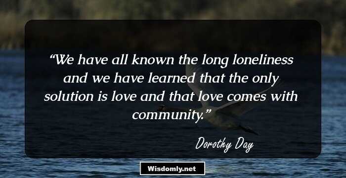 We have all known the long loneliness and we have learned that the only solution is love and that love comes with community.