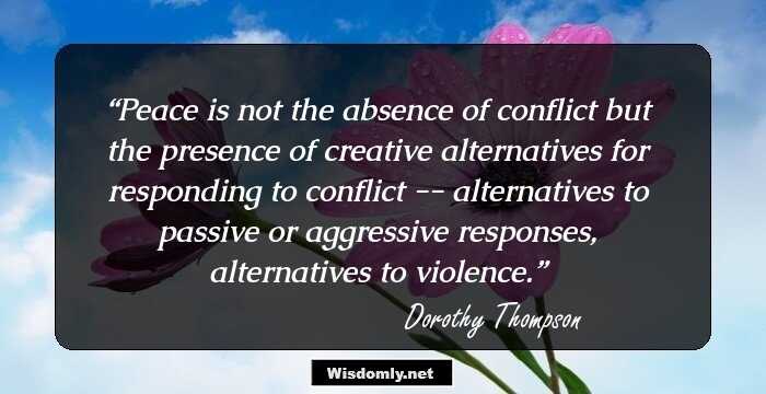 Peace is not the absence of conflict but the presence of creative alternatives for responding to conflict -- alternatives to passive or aggressive responses, alternatives to violence.