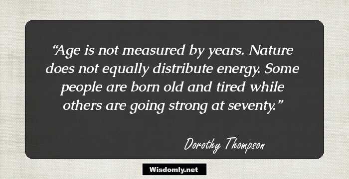 Age is not measured by years. Nature does not equally distribute energy. Some people are born old and tired while others are going strong at seventy.