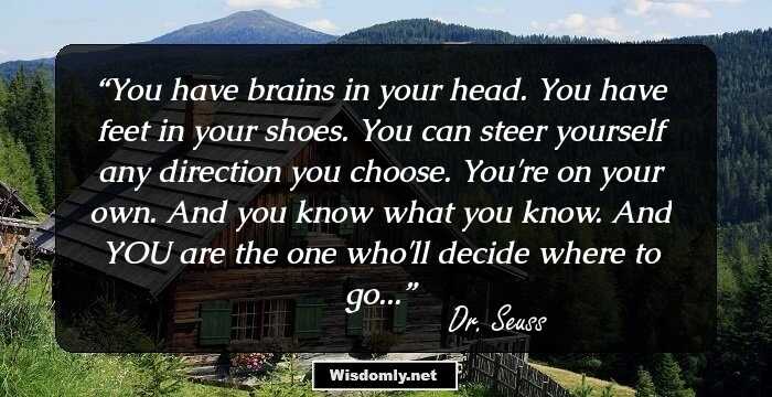 You have brains in your head. You have feet in your shoes. You can steer yourself any direction you choose. You're on your own. And you know what you know. And YOU are the one who'll decide where to go...