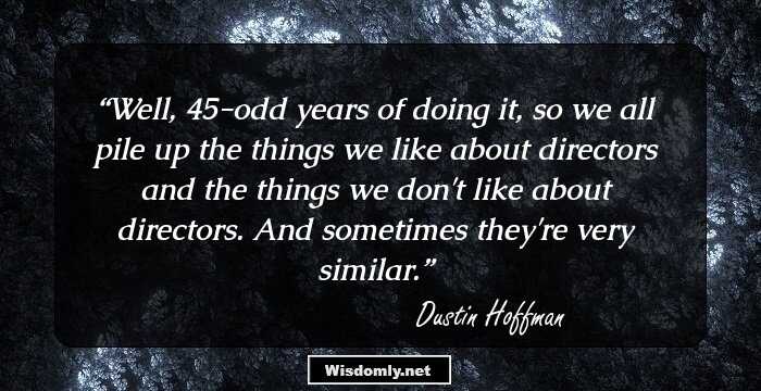 Well, 45-odd years of doing it, so we all pile up the things we like about directors and the things we don't like about directors. And sometimes they're very similar.