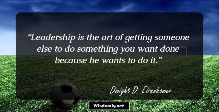 Leadership is the art of getting someone else to do something you want done because he wants to do it.