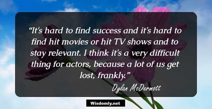 It's hard to find success and it's hard to find hit movies or hit TV shows and to stay relevant. I think it's a very difficult thing for actors, because a lot of us get lost, frankly.