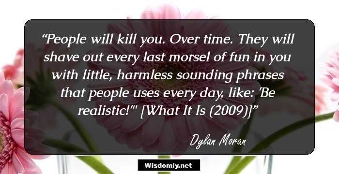 People will kill you. Over time. They will shave out every last morsel of fun in you with little, harmless sounding phrases that people uses every day, like: 'Be realistic!'