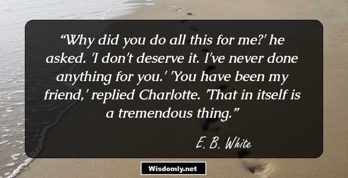 Why did you do all this for me?' he asked. 'I don't deserve it. I've never done anything for you.' 'You have been my friend,' replied Charlotte. 'That in itself is a tremendous thing.