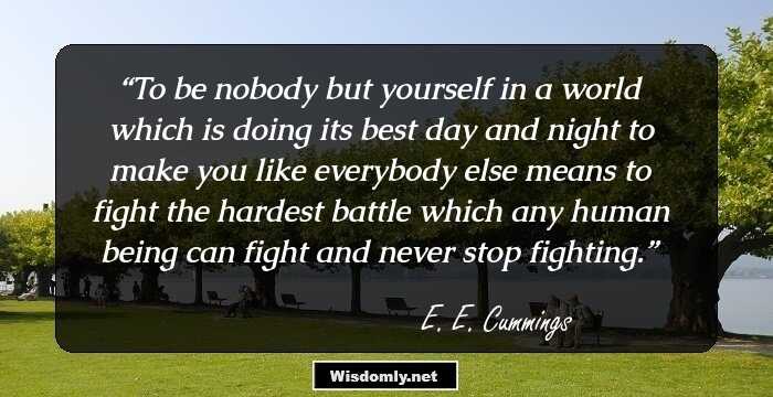 To be nobody but 
yourself in a world 
which is doing its best day and night to make you like 
everybody else means to fight the hardest battle 
which any human being can fight and never stop fighting.