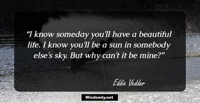 I know someday you'll have a beautiful life. I know you'll be a sun in somebody else's sky. But why can't it be mine?