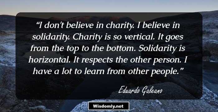 I don't believe in charity. I believe in solidarity. Charity is so vertical. It goes from the top to the bottom. Solidarity is horizontal. It respects the other person. I have a lot to learn from other people.