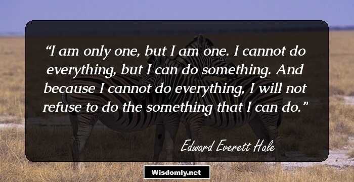 I am only one, but I am one. I cannot do everything, but I can do something. And because I cannot do everything, I will not refuse to do the something that I can do.