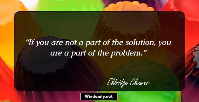 If you are not a part of the solution, you are a part of the problem.