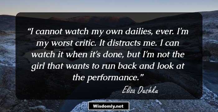 I cannot watch my own dailies, ever. I'm my worst critic. It distracts me. I can watch it when it's done, but I'm not the girl that wants to run back and look at the performance.