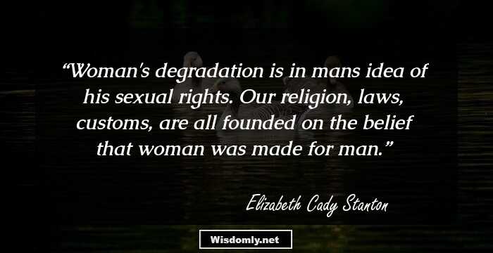 Woman's degradation is in mans idea of his sexual rights. Our religion, laws, customs, are all founded on the belief that woman was made for man.