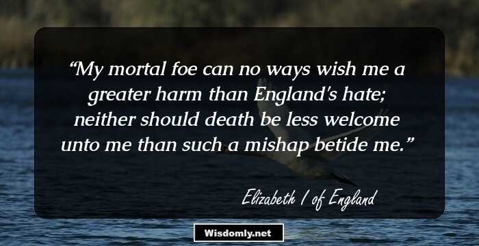 My mortal foe can no ways wish me a greater harm than England's hate; neither should death be less welcome unto me than such a mishap betide me.