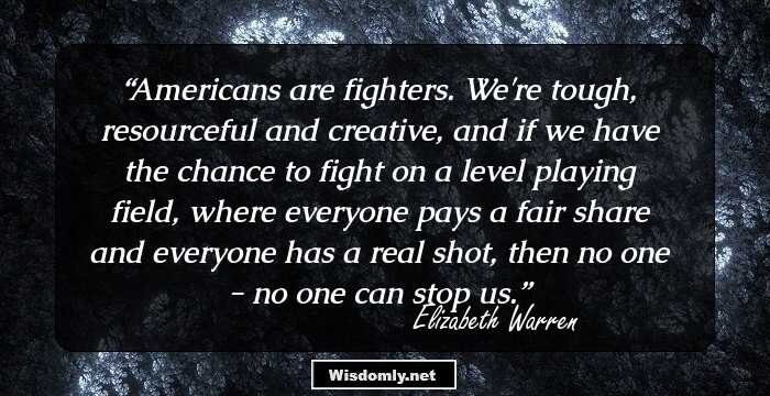 Americans are fighters. We're tough, resourceful and creative, and if we have the chance to fight on a level playing field, where everyone pays a fair share and everyone has a real shot, then no one - no one can stop us.