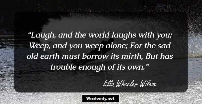 Laugh, and the world laughs with you;
Weep, and you weep alone;
For the sad old earth must borrow its mirth,
But has trouble enough of its own.