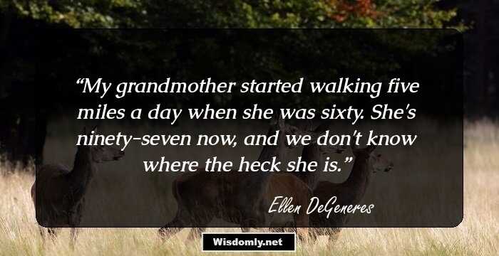 My grandmother started walking five miles a day when she was sixty. She's ninety-seven now, and we don't know where the heck she is.