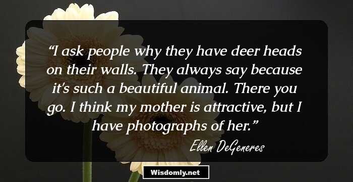 I ask people why they have deer heads on their walls. They always say because it's such a beautiful animal. There you go. I think my mother is attractive, but I have photographs of her.