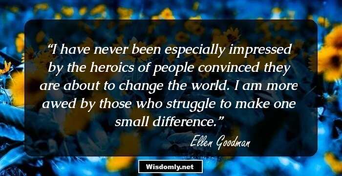 I have never been especially impressed by the heroics of people convinced they are about to change the world. I am more awed by those who struggle to make one small difference.