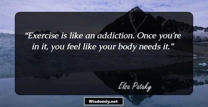 Exercise is like an addiction. Once you're in it, you feel like your body needs it.