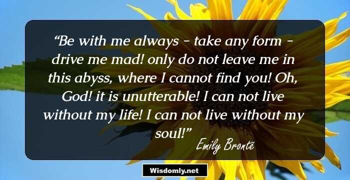 Be with me always - take any form - drive me mad! only do not leave me in this abyss, where I cannot find you! Oh, God! it is unutterable! I can not live without my life! I can not live without my soul!