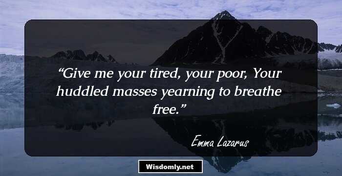 Give me your tired, your poor,
Your huddled masses yearning to breathe free.