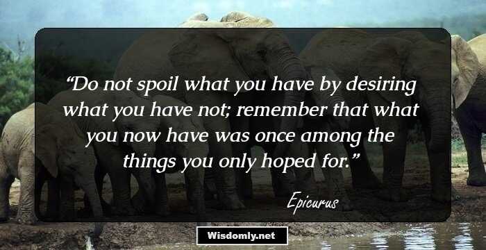 Do not spoil what you have by desiring what you have not; remember that what you now have was once among the things you only hoped for.