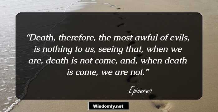 Death, therefore, the most awful of evils, is nothing to us, seeing that, when we are, death is not come, and, when death is come, we are not.