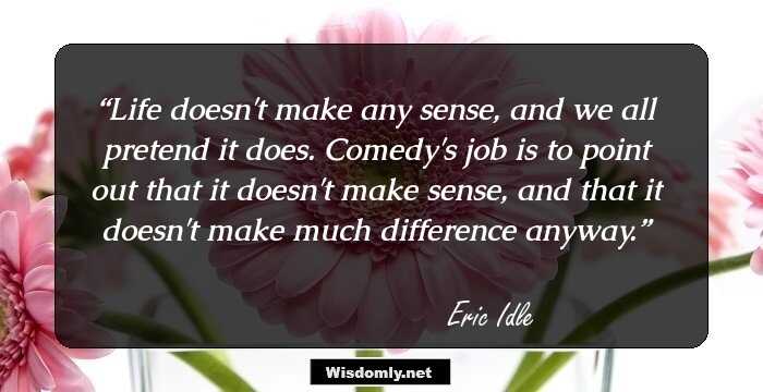 Life doesn't make any sense, and we all pretend it does. Comedy's job is to point out that it doesn't make sense, and that it doesn't make much difference anyway.