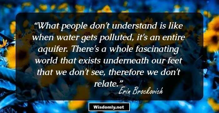 What people don't understand is like when water gets polluted, it's an entire aquifer. There's a whole fascinating world that exists underneath our feet that we don't see, therefore we don't relate.