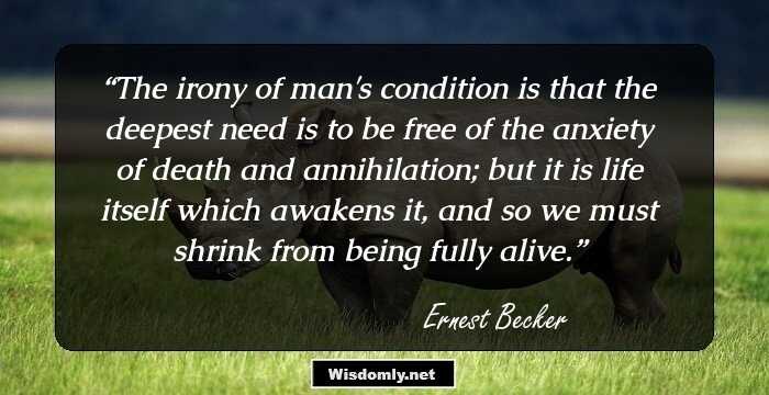 The irony of man's condition is that the deepest need is to be free of the anxiety of death and annihilation; but it is life itself which awakens it, and so we must shrink from being fully alive.