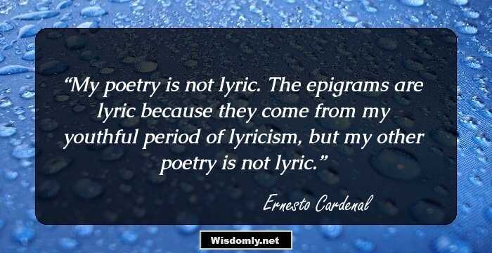 My poetry is not lyric. The epigrams are lyric because they come from my youthful period of lyricism, but my other poetry is not lyric.