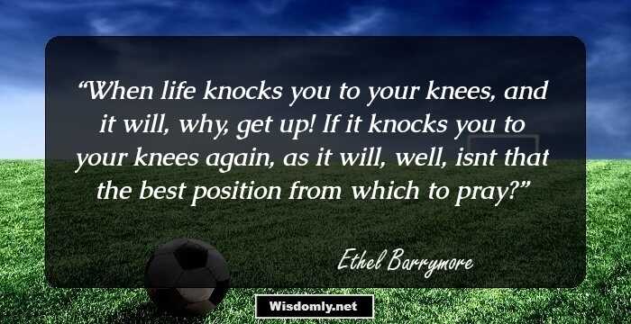 When life knocks you to your knees, and it will, why, get up! If it knocks you to your knees again, as it will, well, isn`t that the best position from which to pray?