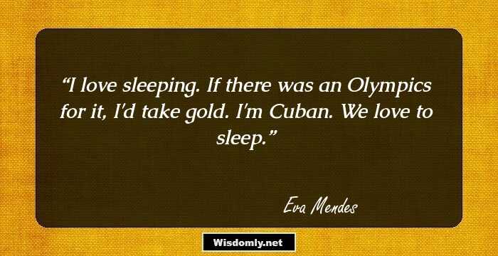 I love sleeping.  If there was an Olympics for it, I'd take gold.  I'm Cuban.  We love to sleep.