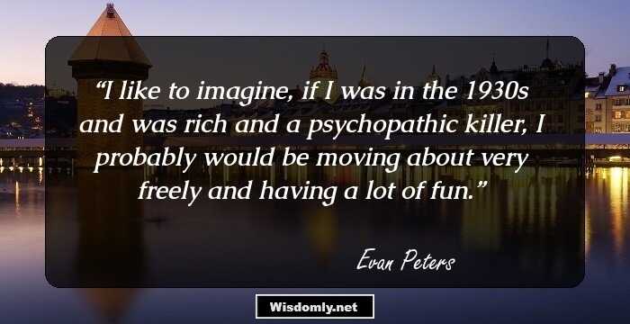 I like to imagine, if I was in the 1930s and was rich and a psychopathic killer, I probably would be moving about very freely and having a lot of fun.