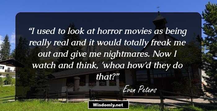 I used to look at horror movies as being really real and it would totally freak me out and give me nightmares. Now I watch and think, 'whoa how'd they do that?