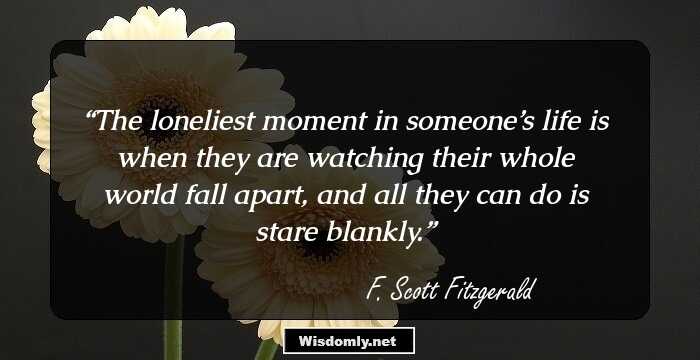 The loneliest moment in someone’s life is when they are watching their whole world fall apart, and all they can do is stare blankly.