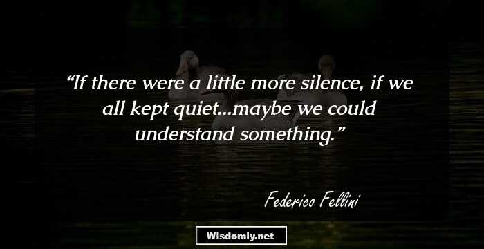 If there were a little more silence, if we all kept quiet...maybe we could understand something.